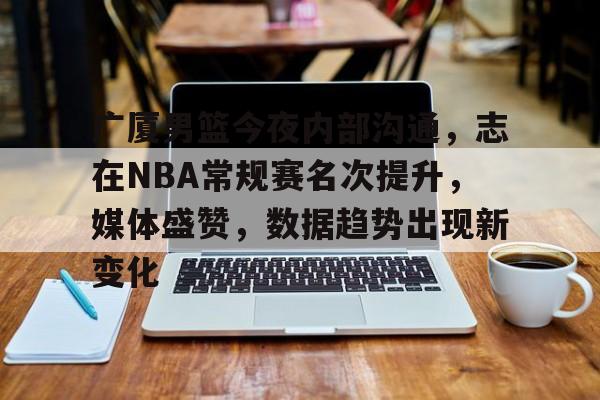 九游-广厦男篮今夜内部沟通，志在NBA常规赛名次提升，媒体盛赞，数据趋势出现新变化的简单介绍