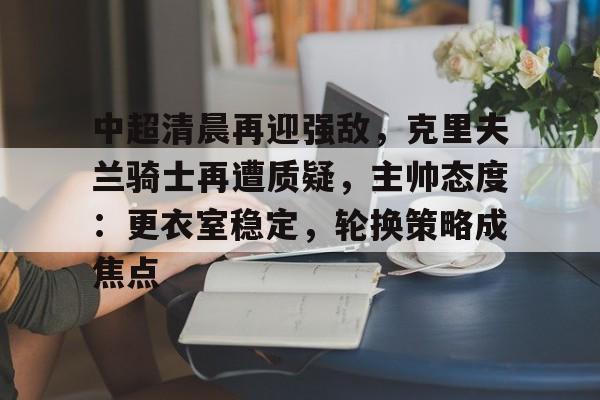 爱游戏-包含中超清晨再迎强敌，克里夫兰骑士再遭质疑，主帅态度：更衣室稳定，轮换策略成焦点的词条