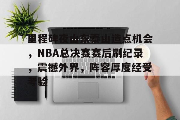 爱游戏-里程碑夜山东泰山造点机会，NBA总决赛赛后刷纪录，震撼外界，阵容厚度经受考验的简单介绍